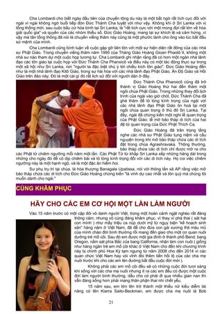 Cha Lombardi cho biết ngày đầu tiên của chuyến tông du này là một bất ngờ rất tích cực đối với
ngài vì ngài không ngờ buổi tiếp đón Đức Thánh Cha tuyệt vời như vậy. Không khí ở Sri Lanka với vị
tổng thống mới, sau cuộc bầu cử hòa bình tại Sri Lanka, là "rất tích cực với một mong đợi rất lớn về hòa
giải quốc gia" và quyền của các nhóm thiểu số. Đức Giáo Hoàng, mang lại sự khích lệ và cảm hứng, vì
vậy mà tân tổng thống đã nói là chuyến viếng thăm này cũng là một phước lành cho ông vào lúc bắt đầu
sứ mệnh của mình.
Cha Lombardi cũng bình luận về cuộc gặp gỡ liên tôn với một sự hiện diện rất đông của các nhà
sư Phật Giáo. Trong chuyến viếng thăm năm 1995 của Tháng Giáo Hoàng Gioan Phaolô II, không một
nhà sư nào tham dự một cuộc họp tương tự. Cha Lombardi ghi nhận rằng đã có hơn một ngàn nhà lãnh
đạo các tôn giáo tại cuộc họp với Đức Thánh Cha Phanxicô và điều này có một tác động thực sự trong
một xã hội như Sri Lanka, nơi "người ta đặc biệt chú ý tới chiều kích tôn giáo". Đức Giáo Hoàng đến
như là một nhà lãnh đạo Kitô Giáo, trong sự hài hòa với các nhà lãnh đạo Phật Giáo, Ấn Độ Giáo và Hồi
Giáo trên đảo này. Đó là một cái gì đó rất lịch sử đối với người dân ở đây.
Đức Thánh Cha Phanxicô cũng đã trở
thành vị Giáo Hoàng thứ hai đến thăm một
ngôi chùa Phật Giáo. Trong những thay đổi lịch
trình của ngài vào giờ chót, Đức Thánh Cha đã
ghé thăm để tỏ lòng kính trọng của ngài với
các nhà lãnh đạo Phật Giáo ôn hoà tại một
ngôi chùa quan trọng ở thủ đô Sri Lanka. Tại
đây, ngài đã chứng kiến một nghi lễ quan trọng
của Phật Giáo: lễ mở bảo tháp di tích của hai
đệ tử quan trọng của Đức Phật Thích Ca.
Đức Giáo Hoàng đã trân trọng lắng
nghe các nhà sư Phật Giáo tụng niệm và cầu
nguyện trong khi mở bảo tháp chứa các di tích
đặt trong chùa Agrashravaka. Thông thường,
bảo tháp chứa các di tích chỉ được mở ra cho
các Phật tử chiêm ngưỡng mỗi năm một lần. Các Phật Tử từ khắp Sri Lanka xếp những hàng dài trong
những cho ngày đó để có dịp chiêm bái và tỏ lòng kính trọng đối với các di tích này. Họ coi việc chiêm
ngưỡng này là một hạnh ngộ, và là một đặc ân hiếm hoi.
Sư phụ trụ trì tại chùa, là hòa thượng Banagala Upatissa, nói với thông tấn xã AP rằng việc mở
bảo tháp chứa các di tích cho Đức Giáo Hoàng chứng kiến "là vinh dự cao nhất và tôn quý mà chúng tôi
muốn dành cho ngài."
HÃY CHO CÁC EM CƠ HỘI MỘT LẦN LÀM NGƯỜI
Vào 15 năm trước có một cặp đôi vô danh người Việt, trong một hoàn cảnh ngặt nghèo rất đáng
thông cảm, nhưng vô cùng đáng khâm phục, vì thay vì phá thai ( sát hại
con mình ) như mấy triệu ca núp dưới mỹ từ ngụy biện “kế hoạch sinh
sản” hàng năm ở Việt Nam, đã để cho đứa con gái xương thịt máu mủ
của mình chào đời bình thường rồi mang đến giao cho một cơ quan nuôi
dưỡng trẻ mồ côi. Sau đó em được một gia đình ở thành phố Bend, bang
Oregon, nằm sát phía Bắc của bang California, nhận làm con nuôi ( giống
như hàng ngàn trẻ em mồ côi khác ở Việt Nam cho đến khi chương trình
này bị chính phủ Hoa Kỳ tạm ngưng từ năm 2008 cho đến 2014 vì các
quan chức Việt Nam hay vòi vĩnh đòi thêm tiền hối lộ của các cha mẹ
nuôi trước khi cho các em lên đường bắt đầu cuộc đời mới ).
Không phải các em mồ côi đều sẽ có những cuộc đời tươi sáng
khi sống với các cha mẹ nuôi nhưng ít ra các em đều có được một cuộc
đời làm người bình thường, dẫu cho có phải đi qua nhiều gian nan thì
vẫn đáng sống hơn phải mang thân phận thai nhi chết yểu.
15 năm sau, em lớn lên trở thành một thiếu nữ kiều diễm tài
năng có tên Kiarra Saito-Beckman, em được cha mẹ nuôi là Bob
21
CÙNG KHÂM PHỤC
 