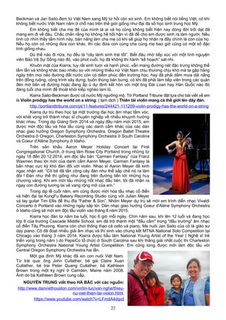 Beckman và Jan Saito đem từ Việt Nam sang Mỹ từ hồi còn sơ sinh. Em không biết nói tiếng Việt, có khi
không biết nước Việt Nam nằm ở chỗ nào trên thế giới giống như đại đa số học sinh trung học Mỹ.
Em không biết cha mẹ đẻ của mình là ai và họ cũng không biết hiện nay dòng đời trôi dạt đã
mang em đi về đâu. Chắc chắn rằng họ không hề hối hận vì đã để cho em được sinh ra làm người. Nếu
tình cờ nhìn thấy tấm hình này, bản năng làm cha mẹ có khi sẽ giúp họ nhận ra đây chính là con của họ.
Nếu họ còn có những đứa con khác, thì các đứa con cùng cha cùng mẹ bao giờ cũng có một số đặc
tính giống nhau.
Dù thế nào đi nữa, họ đều là “cây lành sinh trái tốt”. Biết đâu nhờ tiếp xúc với một tình nguyện
viên Bảo Vệ Sự Sống nào đó, vào phút cuối, họ đã không thi hành “kế hoạch” sát nhi.
Khuôn mặt của Kiarra, tuy rất xinh tươi và hạnh phúc, vẫn mang đường nét đặc trưng không thể
lầm lẫn và không khác bao nhiêu so với những thiếu nữ Việt Nam chịu thương chịu khó mà ta gặp hàng
ngày trên mọi nẻo đường đất nước còn có diễm phúc đến trường học, hay đã phải dầm mưa dãi nắng
trên đồng ruộng, công trình xây dựng, buôn thúng bán bưng, có khi đã phải làm tiếp viên trong các quán
đèn mờ bên vệ đường hoặc đang ấp ủ dự định kết hôn với một ông Đài Loan hay Hàn Quốc nào đó
đáng tuổi cha mình để thoát khỏi kiếp nghèo lam lũ.
Kiarra Saito-Beckman được cả nước Mỹ ngưỡng mộ. Tờ Portland Tribune đặt tựa cho bài viết về em
là Violin prodigy has the world on a string: ( tạm dịch ) Thiên tài violin mang cả thế giới lên dây đàn.
http://portlandtribune.com/pt/11-features/244421-111209-violin-prodigy-has-the-world-on-a-string
Kiarra dự trù theo học tại một trường đại học âm nhạc tầm vóc,
với khát vọng trở thành nhạc sĩ chuyên nghiệp về nhiều khuynh hướng
khác nhau. Trong dịp Giáng Sinh 2014 và ngày đầu năm mới 2015, em
được mời độc tấu và hòa tấu cùng các danh cầm khác của các dàn
nhạc giao hưởng Oregon Symphony Orchestra, Oregon Ballet Theatre
Orchestra ở Oregon, Charleston Symphony Orchestra ở South Carolina
và Coeur d'Alène Symphony ở Idaho.
Trên sân khấu Aaron Meyer Holiday Concert tại First
Congregational Church, ở trung tâm Rose City Portland trong những từ
ngày 18 đến 20.12.2014, em độc tấu bản “Carmen Fantasy” của Franz
Waxmen theo lời mời của danh cầm Aaron Meyer. Carmen Fantasy là
bản nhạc cực kỳ khó đàn đối với violin. Nhạc sĩ Aaron Meyer đã kinh
ngạc nhận xét: “Cô bé đã tấn công cây đàn như thể sắp chẻ nó ra làm
đôi ! Đàn như thế thì giống như đang trên đường tiến tới những huy
chương vàng. Khi em mới tấu những nốt nhạc đầu tiên, tôi đã nhận ra
ngay con đường tương lai vẻ vang rộng mở của em.”
Trong dịp lễ cuối năm, em cũng được mời hòa tấu nhạc cổ điển
và hiện đại tại KungFu Bakery Recording Studio cùng với Julian Meyer
và tay guitar Tim Ellis để thu đĩa “Father & Son”. Nhóm Meyer dự trù sẽ mời em trình diễn nhạc Vivaldi
Concerto ở Portland vào những ngày sắp tới. Dàn nhạc giao hưởng Coeur d'Alène Symphony Orchestra
ở Idaho cũng sẽ mời em độc tấu violin vào tháng 8 năm 2015.
Kiarra học đàn từ năm ba tuổi; học 6 giờ mỗi ngày. Chín năm sau, khi lên 12 tuổi và đang học
lớp 8 của trường Cascade Middle School, em đã trở thành một "đấu cầm" trong "đấu trường" âm nhạc
cổ điển Tây Phương. Kiarra còn chơi thông thạo cả cello và piano. Mẹ nuôi Jan Saito của cô là giáo sư
dạy piano. Cô đã đoạt nhiều giải âm nhạc và thí sinh vào chung kết MTNA National Solo Competition tại
Chicago vào tháng 3 năm 2014. Kiarra được bầu làm National Young Artist of the Year ( Nghệ sĩ trẻ
triển vọng trong năm ) do PepsiCo tổ chức ở South Carolina sau khi thắng giải nhất cuộc thi Charleston
Symphony Orchestra National Young Artist Competition. Em cũng từng được mời làm độc tấu với
Central Oregon Symphony Orchestra hai lần.
Một gia đình Mỹ khác đã xin con nuôi Việt Nam.
Từ trái qua: ông John Cullather, bé gái Claire Xuan
Cullather, bé trai Peter Quang Cullather, bà Kathleen
Brown trong một kỳ nghỉ ở Camden, Maine năm 2008.
Ảnh do bà Kathleen Brown cung cấp.
NGUYỄN TRUNG viết theo HÀ BẮC với các nguồn:
http://www.danviethouston.com/vn/tin-tuc/van-nghe/thieu-
nu-viet-thien-tai-violon.html.
https://www.youtube.com/watch?v=LFmdA4dipzI
22
 