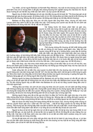 Tuy nhiên, cả hai người Barbara và Kenneth Ray Atkinson, mẹ ruột và cha dượng của cô bé, đã
phải lãnh mức án tù chung thân vì đã gây nên những thương tích nghiêm trọng cho một đứa trẻ. Họ sẽ
được hưởng ân xá một lần duy nhất vào năm 2031, lúc ấy Lauren đã 38 tuổi.
Người mẹ vô nhân tính Barbara nói với các nhà điều tra sau khi bị buộc tội: “Tôi chưa bao giờ và sẽ
không bao giờ yêu thương Lauren, tôi không muốn có nó. Khi những đứa con khác của tôi bị tổn thương, tôi
cũng sẽ bị tổn thương. Nhưng nếu đó là Lauren, tôi không cảm thấy gì cả, tôi thấy rất bình thường”.
Barbara có tổng cộng sáu đứa con với bốn người đàn ông khác nhau, nhưng chỉ một mình
Lauren phải chịu cảnh bị đối xử tàn nhẫn như vậy. Cha dượng của Lauren sau đó đã nói với cảnh sát
rằng Barbara chỉ dùng một chữ “tồi tệ” để nói về Lauren.
Vài tháng trước khi được phát hiện và giải cứu,
Lauren bị nhốt vào trong một tủ quần áo chật chội chỉ rộng 4
feet, sâu 9 feet trong khi những đứa trẻ anh chị khác của cô
bé thì được chạy chơi bên ngoài. Khi Lauren được tìm thấy,
các nhà điều tra cho hay: hai chân của cô bé đỏ lên vì phải
sống cùng với nước tiểu và phân do chính mình thải ra, người
ta còn nhìn thấy dấu vết của phân trong miệng cô bé. Cô bé
bị suy dinh dưỡng trầm trọng, dạ dày cô bé dường như đã
ngưng hoạt động vì không có đủ những enzymes cần thiết để
tiêu hóa thức ăn.
Thế nhưng những tổn thương về thể chất không phải
là tất cả những gì mà Lauren phải gánh chịu. Não bộ của
Lauren cũng đã bị teo lại vì không được cung cấp đủ dưỡng
chất cần thiết, các dây thần kinh phát triển cảm xúc cũng bị
ảnh hưởng nặng, cô bé không thể biểu hiện những cảm xúc để đáp trả lại… Cô bé thậm chí còn không
biết làm sao để ngồi trên một chiếc ghế hoặc sử dụng nhà tắm. Khi được đưa ra ngoài trong thời gian
điều trị ở bệnh viện, cô bé đã la hét khi bước chân lên trên bãi cỏ vì từ trước đến giờ cô bé chưa bao
giờ có được cảm nhận bước chân lên cỏ là như thế nào. ( Ảnh Lauren ngày nay, khi đã hồi phục ).
May mắn thay, các nhà chức trách khám phá ra rằng cô bé biểu hiện sự tò mò về mọi thứ, sau
đó họ còn khám phá ra thêm được rằng cô bé đã học nói thông qua những bản nhạc mà mẹ ruột của cô
thường mở lớn để át đi tiếng khóc của cô…
Cuộc sống tăm tối và bẩn thỉu của Lauren bị phát hiện khi cha dượng của cô bé đã mời một
người hàng xóm vào bên trong ngôi nhà để “chỉ” cho bà này thấy cảnh một bé gái bị nhốt trong tủ quần
áo. Nhà chức trách cho rằng đây có lẽ là hành động trả đũa của người cha dượng vì quãng thời gian đó,
Barbara đang gặp gỡ với những người đàn ông trên mạng internet.
Những người họ hàng của Barbara kể lại: Barbara nói với họ rằng Lauren có vấn đề với việc ăn
uống và cô bé sẽ ngốn tất cả những thức ăn mà cô bé nhìn thấy nếu Barbara đưa Lauren đến nhà của
họ. Và nếu những người này có đến thăm nhà Barbara thì cô ta sẽ nói rằng Lauren đang đến chơi ở
nhà một người bạn.
Những đứa con khác, tức anh chị em cùng mẹ khác cha với Lauren, nói với cảnh sát rằng chúng
biết những gì đang xảy ra trong ngôi nhà, chúng biết Lauren đang bị mẹ chúng ngược đãi và hành hạ, đôi
khi chúng lén mang thức ăn đến cho Lauren. Nhưng cũng như Lauren, chúng cũng rất “khiếp sợ” mẹ ruột
của chúng, đó là lý do mà chúng đã không dám kể với ai chuyện xảy ra trong ngôi nhà.
Những người hàng xóm đã có lần gọi cho Dịch Vụ Bảo Vệ Trẻ Em đến ngôi nhà này vì họ nhìn
thấy những đứa trẻ ăn những thức ăn lục được từ thùng rác. Nhưng cặp vợ chồng đã buộc Lauren và
những đứa trẻ nói rằng chúng không hề làm việc đó và đổ tội vu khống ngược lại cho người hàng xóm.
Mặc dù được tìm thấy trong tình trạng không thể tệ hơn được nữa, nhưng những nhân chứng có
mặt lúc Lauren được giải cứu ( cảnh sát, lính cứu hoả… ) đã kể lại rằng Lauren lúc ấy trông rất kiên
cường. Thế nhưng sau đó những biểu hiện của tâm lý bất ổn vẫn còn xuất hiện: cô bé mang bữa ăn của
mình trốn đến hành lang bệnh viện để ăn vì sợ rằng sẽ có ai đó đến lấy đi bữa ăn của mình.
Người ta đưa cô bé trở lại ngôi nhà nơi cô đã bị ngược đãi. Cô bé lại chui vào trong chiếc tủ nơi
đã bị nhốt để ngủ, và vào buổi tối, cô bé lại lần mò ra ngoài tìm đồ ăn rồi tống tất cả vào miệng như sợ
bị lấy mất. Các bác sĩ đã tháo cánh cửa của chiếc tủ ra và đặt vài chiếc bánh cookies cùng với nước
chanh trên chiếc bàn ăn trong nhà bếp.
Cô bé đã bật khóc khi nhìn thấy một gia đình nào đó bỏ túi hành lý vào trong cốp xe, vì nó làm
cho cô nhớ đến cảnh thường bị nhốt trong cốp xe khi cha dượng và mẹ ruột lái xe vòng vòng để nhận
thực phẩm, còn cô bé thì nằm đói lả trong cốp xe.
24
 