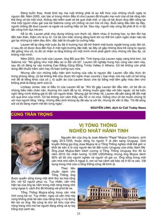 Đáng buồn thay, thoát khỏi tay mẹ ruột không phải là sự kết thúc của những chuỗi ngày bị
ngược đãi. Năm 2005, các bác sĩ trong nhóm điều trị cho Lauren đã khuyên mẹ nuôi của cô bé rằng nên
thả lỏng cô bé một chút, không nên kiểm soát cô bé quá chặt chẽ, vì vậy cô bé được đưa đến sống tại
nhà một người cháu gái của bà Sabrina cùng với chồng và con trai cô này. Buổi sáng đầu tiên tại đây,
người chồng đã đưa Lauren ra ngoài và cưỡng hiếp cô bé. Sau này, người này cũng đã phải đi tù vì tội
tấn công tình dục trẻ em.
Kể từ đó, Lauren phải chịu đựng những cơn thịnh nộ, đánh nhau ở trường học, tự làm tổn hại
đến bản thân, thậm chí là tự tử. Cô bé còn mắc chứng động kinh khi cơ thể tìm cách ngăn chặn não bộ
gợi lại những kỷ niệm đau đớn, đặc biệt là chuyện bị cưỡng hiếp.
Lauren kể lại rằng một cuộc ẩu đả ở trường học đã trở thành một bước ngoặt trong cuộc đời cô,
vì sau đó cô được đưa đến học ở một ngôi trường đặc biệt, tại đây cô gặp những đứa trẻ cũng bị ngược
đãi giống như cô, từ đó cô nhận ra rằng không chỉ một mình mình phải gánh chịu những nỗi đau ấy, cô
không một mình.
Năm 2003, cha nuôi của Lauren, ông Bill qua đời. Tình trạng của Lauren ngày càng khá hơn, bà
Sabrina nói: “Nó giống như một điều an ủi đối với tôi”. Lauren tốt nghiệp trung học cũng vào năm này,
sau đó cô đăng ký vào trường Cao Đẳng Cộng Đồng Trinity Valley ở Athens. Cô bé không còn phải
dùng đến thuốc trầm cảm hay rối loạn lưỡng cực nữa.
Nhưng vẫn còn những biểu hiện ảnh hưởng của việc bị ngược đãi: Lauren vẫn dấu thức ăn
trong phòng riêng, cô bé không thể chịu được khi nghe nhạc country ( loại nhạc mà mẹ ruột cô bé từng
mở để át tiếng khóc của cô ), tủ quần áo của Lauren được che lại bằng một tấm giấy màu đen chứ
không phải là bằng cánh cửa tủ.
Lindsay Jones, bác sĩ điều trị của Lauren kể lại: “Khi tôi gặp Lauren lần đầu tiên, cô bé đã có
những biểu hiện chán nản, thường tìm cách để tự tử, không muốn giao tiếp với bên ngoài, cô bé luôn
nghĩ rằng mình không giá trị đối với người khác. Nhưng giờ thì khác rồi, Lauren đã sẵn sàng để đối mặt
với quá khứ của mình. Cô bé không còn cảm thấy xấu hổ vì nó nữa. Giống như cô bé muốn chứng tỏ
với mọi người rằng: Vâng, những điều kinh khủng ấy đã xảy ra với tôi, nhưng tôi vẫn ở đây. Tôi đã sống
sót và tôi đang mạnh mẽ lên từng ngày”.
NGUYỄN LINH, dịch từ Cali Today News
VỊ TỔNG THỐNG
NGHÈO NHẤT HÀNH TINH
Nguyên tên của ông là José Alberto "Pepe" Mujica Cordano, sinh
ngày 20.5.1935, thuộc dòng họ người Ý di dân sang Uruguay. Giới
truyền thông gọi ông Jose Mujica là vị Tổng Thống nghèo nhất thế giới vì
khối tài sản ít ỏi của người lèo lái đất nước Uruguay của châu Nam Mỹ.
Ông José Mujica đảm trách cương vị Tổng Thống Uruguay thứ 40 từ
năm 2010. Dù nhận lương 12.000 USD/tháng nhưng ông Mujica dành
90% số đó cho người nghèo và người vô gia cư. Ông sống trong một
căn nhà nhỏ nằm ở ngoại ô, nơi có hai cảnh sát bảo vệ ở lối ra vào. Vật
dụng trong nhà của vị tổng thống cũng rất bình dị.
Theo tiêu
chuẩn dành cho
Tổng Thống, ông
được quyền sống trong một dinh thự sa hoa rộng
lớn, với 42 người phục vụ. Tuy nhiên, căn nhà
hiện tại của ông lại nằm trong một nông trang nhỏ
vùng ngoại ô, cách thủ đô khoảng vài phút lái xe.
Tổng Thống Mujica sống trong căn nhà
nhỏ cùng bà vợ. Tuy nhiên, ngay cả căn nhà này
cũng không phải tài sản của riêng ông vì nó đứng
tên bà vợ ông. Bà cũng là chủ sở hữu của khu
nông trang nhỏ mà hai người đang sống và tự tay
trồng trọt canh tác.
25
CÙNG TRÂN TRỌNG
 