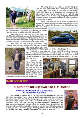 Mỗi sáng, ông rời nhà và lái xe tới văn phòng làm
việc của Tổng Thống trên chiếc Volkswagen Beetle cũ kỹ
đời 1987. Năm 2010, chiếc xe được định giá vỏn vẹn có
1.800 USD. Tuy nhiên, tờ Búsqueda của Uruguay cho biết
có người đề nghị mua lại chiếc xe này với giá một triệu
USD. Trả lời về vấn đề này, Tổng Thống Mujica khẳng định
ông sẽ dành toàn bộ số tiền bán xe để hỗ trợ dựng nhà cho
những người vô gia cư.
Ngoài công việc của một vị Tổng Thống đất nước
Uruguay, ông Mujica còn tự mình lao động trên nông trang
của gia đình. Người đàn ông quyền lực nhất quốc gia Nam
Mỹ cho biết,
ông vẫn giữ chiếc búa và xẻng cũ do người cha quá cố để
lại. Ông Mujica nói: “Chúng chỉ là những vật bé xíu trên
hành tinh nhưng có giá trị rất lớn đối với bạn đấy”.
Một trong những vật nuôi được yêu quý nhất
của Tổng thống Mujica là con chó 3 chân Manuela. Nó vẫn
phát triển bình thường dù một chân trước bị mất. Cùng với
những con chó khác trong đàn, chúng làm nhiệm vụ trông
nom nơi ở vùng ngọi ô của gia đình Tổng Thống Mujica.
Ảnh chụp khu bếp của gia đình Tổng Thống
Uruguay. Vợ chồng ông chỉ giữ lại một phần nhỏ của khoản
tiền lương dành cho Tổng
Thống 12.000 USD để trang trải các chi phí cuộc sống gia đình.
Chia sẻ về cuộc sống giản dị của mình, Tổng Thống Mujica nói:
“Tôi đã sống phần lớn đời mình và tôi sống tốt với những gì tôi có”… Ông
bộc bạch chân thành với các phóng viên đài BBC đến phỏng vấn tại nhà:
“Người ta gọi tôi là vị Tổng Thống nghèo nhất thế giới nhưng tôi lại không
thấy như vậy…”
Nhiệm kỳ
Tổng Thống đầu tiên
của ông sẽ kết thúc
cuối năm 2015 này
khi ông vừa tròn 80
tuổi. Hiện tại, người
ta không biết ông có
tiếp tục ứng cử vào vị
trí quyền lực nhất
Uruguay trong nhiệm kỳ tiếp theo hay không.
CHƯƠNG TRÌNH NHỊP CẦU BÁC ÁI PHANXICÔ
TRỢ GIÚP ÔNG NGUYỄN BA Ở QUẢNG NAM,
BỊ THOÁI HÓA KHỚP HÁNG
Lm. Giuse Lê Quang Uy, DCCT, giới thiệu ông Nguyễn Ba, sinh năm
1973, hiện ngụ tại thôn Phước Hành, xã Quế Thuận, huyện Quế Sơn, tỉnh Quang
Nam, điện thoại: 0918.096.872. Vợ chồng ông Ba làm nghề nông, hai con nhỏ còn
đang tuổi đi học. Ông Ba phát bệnh từ năm 2011, đến tháng 9 năm 2014 phải
nhập viện, bác sĩ chẩn đoán bệnh ông bị chứng thoái hoá khớp háng cả hai
bên, đã được mổ tại Bệnh Viện Đà Nẵng, nay đã xuất viện nhưng sức còn yếu
phải nằm một chỗ, lại thêm căn bệnh hen suyễn bẩm sinh nên không làm việc như
trước được. Chúng tôi xin trợ giúp gia đình ông số tiền 7.000.000 VND, được trích
từ Chương Trình Nhịp Cầu Bác Ái Phanxicô, có 13 biên lai bệnh viện.
26
CÙNG TƯƠNG TRỢ
 