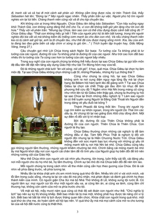 đi, tranh cãi và cả hai đi mời cảnh sát phân xử. Không cầm lòng được nữa, từ trên Thánh Giá, thầy
Sébastien hét lên: "Đứng lại !" Mọi người ngạc nhiên. Thầy phân trần sự việc. Người phú hộ tìm người
nghèo xin lại túi tiền. Chàng thanh niên cũng vội vã đi cho kịp chuyến tàu.
Khi không còn ai trong Nhà Nguyện, Chúa Giêsu lên tiếng bảo Sébastien: "Con hãy xuống ngay
khỏi Thánh Giá, con không xứng đáng thế chỗ cho Ta, vì con đã không biết giữ yên lặng như lời con đã
hứa." Thầy vội vã phân trần: "Nhưng lạy Chúa, làm sao con có thể chịu đựng được cảnh bất công đó ?"
Chúa Giêsu đáp: "Thật con không hiểu gì hết ! Tiền của người phú hộ là tiền bất lương, trong khi người
nghèo đói kia vất vả mà không kiếm đủ miếng cơm manh áo cho đàn con nhỏ. Và nếu chàng thanh niên
kia có bị cảnh sát giữ lại, anh ta lỡ chuyến tàu, như thế đã cứu được mạng sống mình. Kìa, tàu của anh
ta đang lao đao giữa biển cả sắp chìm vì sóng to gió lớn…" ( Trích tuyển tập truyện hay, Giấc Mộng
Vàng, trang 27 ).
Câu chuyện gợi nhớ Lời Chúa trong sách Ngôn Sứ Isaia: Tư tưởng của Ta không phải là tư
tưởng của các ngươi, đường lối của Ta không phải là đường lối của các ngươi. Như trời cao hơn đất bao
nhiêu thì tư tưởng của Ta cũng cao hơn tư tưởng của các ngươi bấy nhiêu.
Trong suy nghĩ của con người,chúng ta không thể hiểu được tại sao Chúa Giêsu lại gọi bốn môn
đệ đầu tiên để đặt nền tảng xây dựng Giáo Hội như bài Tin Mừng hôm nay vừa kể.
Đó là những người chài lưới "ăn với sóng, nói với gió", ít học, quê mùa. Chúa Giêsu lại chọn họ làm
môn đệ. Tại sao Chúa Giêsu không chọn những Luật Sĩ, những Pharisêu, những Ký Lục thông thái ?
Cũng như chúng ta cũng hỏi, tại sao Chúa Giêsu
không sinh ra nơi cung điện nguy nga lộng lẫy mà lại chọn
hang đá Bêlem hôi hám lạnh lẽo để giáng sinh ? Tại sao Chúa
Giêsu lại chọn cái chết Thập giá đau đớn tủi nhục để làm
phương thế cứu độ ? Ngắm nhìn Hài Nhi trong máng cỏ cũng
như nhìn lên tử tội Giêsu trên thập giá, chúng ta thường tự hỏi
tại sao Chúa lại thích những điều nghịch lý ? Làm sao người
ta có thể tuyên xưng Người là Đấng Giải Thoát khi Người đến
trong dáng vẻ yếu đuối bé bỏng ?
Thánh Phaolô đã từng thốt lên: Trong khi người Hy
Lạp tìm kiếm sự khôn ngoan, trong khi người Do Thái tìm các
dấu lạ, thì chúng tôi lại rao giảng Đức Kitô chịu đóng đinh. Một
sự điên rồ đối với lý trí nhân loại.
Bởi đó, đường lối của Thiên Chúa không phải là
đường lối của con người. Thiên Chúa là Thiên Chúa. Con
người là thụ tạo.
Chúa Giêsu thường chọn những cái nghịch lý để làm
những điều vĩ đại. Tám Mối Phúc Thật là nghịch lý đối với
người đời nhưng lại là Hiến Chương Nước Trời. Chúa Giêsu
không đến với sức mạnh bạo lực nhưng với những gì yếu ớt
mỏng manh kết tụ nơi Hài Nhi bé nhỏ. Chúa Giêsu cũng kêu
gọi những người tầm thường, những người khiêm nhường bé nhỏ. Chính bằng cái mỏng manh bé nhỏ
ấy mà Người khơi dậy nơi con người cái chân tâm để rồi tình yêu của Người giúp họ biến đổi để trở nên
những rường cột của Giáo Hội.
Như thế Chúa nhìn con người với cái nhìn yêu thương, tôn trọng, luôn thấy cái tốt, cái đáng yêu
nơi mỗi người cho dù họ nhỏ bé, họ tầm thường. Chính sự bé nhỏ đó mà Chúa biến đổi để nên lớn lao.
Mỗi người chúng ta trong cách nhìn về tha nhân cũng cần học theo gương của Chúa. Đó là cái
nhìn về phía đàng trước, về phía tương lai.
Nhiều lần ta khóa chặt anh chị em mình trong quá khứ lỗi lầm. Nhiều khi chỉ vì vài xích mích, vài
lỗi lầm trong cuộc sống, nhưng ta lại vịn vào đó mà phủ nhận, mà phán đoán và đánh giá chính họ theo
thành kiến của mình. Có người giận Cha Xứ mà bỏ Nhà Thờ không đi Lễ, không xưng tội rước lễ. Có
người tâm sự: mọi người coi tôi như một người xấu xa, ai cũng lên án, ai cũng xa lánh, cùng lắm chỉ
thương hại, không còn cánh cửa mở ra phía trước cho tôi.
Về mặt xã hội, mấy mươi năm qua cũng có thái độ xét đoán con người như thế. "Chủ nghĩa lý
lịch" tạo nên sự kỳ thị khủng khiếp. Biết bao nhân tài bị mai một, không phát huy được tài năng chỉ vì lý
lịch. Biết bao kẻ bất tài nhờ lý lịch được thăng quan tiến chức. Khóa chặt con người trong quá khứ, một
quá khứ do cha mẹ, do hoàn cảnh xã hội tạo nên. Vì quá khứ ấy mà mà mọi cánh cửa mở ra cho tương
lai của xã hội đất nước cũng bị thiệt thòi.
3
 