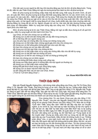 Cho nên xem ra con người ta vẫn hay nhìn lại phía đàng sau hơn là nhìn về phía đàng trước. Trong
khi đó, niềm tin vào Thiên Chúa, Đấng mở ngỏ cho tương lai lại thúc bách ta nhìn về phía tương lai.
Nhìn về phía tương lai là không chấp nhận thái độ thất vọng: thất vọng về chính mình, về anh
em, về cuộc đời. Nhìn về phía tương lai là thay thế thất vọng bằng niềm tin: tin vào chính mình, tin vào
con người, tin vào cuộc đời... Niềm tin gắn liền với hy vọng. Thất vọng như Giuđa nên đã thắt cổ tự vẫn.
Hy vọng như Phêrô, đã từng sa ngã và tin vào ơn thứ tha nên tìm lại mùa xuân tâm hồn. Vào một buổi
sáng mùa xuân, có hai người mất hy vọng đang đi với nhau, buồn phiền sầu não chán chường mệt mỏi.
Nhưng Đấng Hy Vọng đã tới với họ. Người chuyện trò với họ. Hai môn đệ trên đường Emmau quyết
định quay về Giêrusalem. Niềm hy vọng làm bừng dậy sức sống mới. Từ đó Đấng Hy Vọng là niềm
hạnh phúc cho nhân loại.
Nhìn về phía tương lai là tin vào Thiên Chúa, Đấng mở ngỏ và dẫn đưa chúng ta đi về quê trời
dấu yêu, niềm hy vọng tuyệt vời trên hành trình Dức Tin.
Lạy Chúa, xin ban cho chúng con sự nhẫn nại,
để chúng con có thể chờ đợi những điều sẽ xảy đến trong tương lai,
để có thể thay đổi con người chúng con
sao cho phù hợp với những điều mà chúng con không mong ước,
để chúng con có thể chấp nhận những người gây khó chịu cho chúng con,
để chúng con có thể sống giữa những giới hạn của cuộc đời này.
Xin ban cho chúng con sự can đảm cần thiết,
để chúng con trở nên bạn thân của những kẻ thù,
để chúng con có thể chấp nhận và hy vọng vào những điều hầu như đã hết hy vọng,
để chúng con có thể đối mặt với những chỉ trích,
để chúng con có thể tin vào những gì có thể và những gì không thể.
Xin ban cho chúng con ơn khôn ngoan
là ơn mà không thể thiếu được trong cuộc sống này,
để chúng con thấy được giá trị ở những điều mà mọi người coi thường nó,
để chúng con có thể chấp nhận những điều
không thể giải thích được trong cuộc sống hằng ngày,
để chúng con có được một tinh thần học hỏi
và sẵn sàng phó thác vào ân ban của Chúa. Amen.
( Trích từ “Lời kinh dâng Chúa” )
Lm. Giuse NGUYỄN HỮU AN
THỜI ĐẠI MỚI
Nhà văn Phaolô Nguyễn Hoàng Đức, một chứng nhân sống động của Chúa, của Tôi Tớ Chúa, Đức
Hồng Y FX. Nguyễn Văn Thuận. Ông từng là trung uý an ninh, công tác tại cục "chống phản động" A16
thuộc Bộ Nội Vụ, phụ trách vấn đề tôn giáo. Năm 1987, ông có dịp gặp Đức Hồng Y FX. Nguyễn Văn Thuận
lúc đang bị giam cầm để học tiếng Pháp. Sau gần hai năm học cùng ngài, ông được khai sáng Đức Tin
Thiên Chúa. Một thời gian sau khi Đức Hồng Y được trả tự do sau 13 năm giam giữ bất công, ông Đức cũng
từ bỏ ngành Công An và chính thức trở thành con cái Chúa vào dịp Lễ Phục Sinh 2003.
“Con đường Đức Tin vào Nước Chúa qua cây cầu Hồng Y FX.
Nguyễn Văn Thuận”, của nhà văn Nguyễn Hoàng Đức là một chứng từ
trong hồ sơ phong Chân Phước cho Đức Hồng Y FX. Nhà văn tự thuật:
“Cuối năm 1988, sang đầu năm 1989 tôi bắt đầu nộp đơn xin chuyển
ngành, lý do chính là, sau một loạt sự kiện hệ thống xã hội chủ nghĩa ở
Liên Xô tan vỡ, đặc biệt "sự kiện Mùa xuân Bắc Kinh" xảy ra tại quảng
trường Thiên An Môn ngày 4.6.1989, rồi quân đoàn 27 tràn vào trộn máu
thịt sinh viên bằng xích xe tăng, lúc đó Việt Nam coi "Trung Quốc là kẻ
thù truyền kiếp", nhưng lại chiếu phim thời sự trong nội bộ để học tập
cách đàn áp của Trung Quốc. Điều đó làm tôi không muốn ở cục "Chống
phản động" nữa, vì qua ngót mười năm làm việc, đọc nhiều hồ sơ, tôi
hiểu hầu hết người dân lành đó không phải là phản động. Đôi khi, vài anh
em bạn bè trong cục tôi vẫn thường bảo với nhau: Tại sao chúng ta thừa
nhận Giáo Hội là hợp pháp, trong khi đó lại coi việc hành lễ hay rước lễ
của họ là bất hợp pháp ? Tại sao một Linh Mục hợp pháp cả về tư cách
4
 