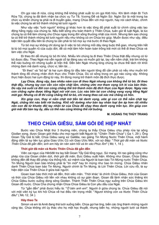 Ơn gọi nào đi nữa, cũng không thể không phát xuất từ ơn gọi Kitô hữu. Khi lãnh nhận Bí Tích
Rửa Tội, chúng ta đã lãnh nhận ba chức vụ Tư Tế, Vương Đế và Ngôn Sứ. Ngôn Sứ là một trong ba
chức vụ khiến chúng ta phải ra đi truyền giáo, mang Chúa đến với mọi người, hay nói cách khác, chính
là việc chúng ta sẽ trở thành những kẻ lưới người.
Như vậy việc “lưới người” không gì khác hơn là việc tông đồ phát xuất từ chính công việc lao
động hằng ngày của chúng ta. Nếu biết sống chu toàn thánh ý Thiên Chúa, tuân giữ lề luật Ngài, là lúc
chúng ta có thể làm chứng cho Chúa ngay trong đời sống thường nhật của mình. Nhưng làm sao chúng
ta có thể trở thành những kẻ lưới người nếu như không có ơn Chúa trợ giúp. Muốn được như vậy, điều
kiện tiên quyết đầu tiên là chúng ta cần phải từ bỏ mọi sự mà bước đi theo Ngài.
Từ bỏ mọi sự không chỉ dừng lại ở việc từ bỏ những mối dây ràng buộc thế gian, nhưng trên hết
là từ bỏ mọi quyến rũ của cuộc đời, để có một tâm hồn hoàn toàn trống trải mới có thể đi theo Chúa và
làm việc cho Ngài.
Đi theo thì dễ nhưng từ bỏ thì khó. Nhiều khi chúng ta đi theo Thiên Chúa thật đấy nhưng có từ
bỏ được đâu. Theo Ngài mà vẫn ngoái cổ lại đàng sau và muốn giữ lại, tay vẫn nắm chặt, trái tim không
thể nào buông rời những luyến ái trần thế. Đến bên Ngài nhưng lòng chúng ta chưa thể tách rời khỏi
những đam mê danh vọng, chức vị, tiền tài….
“Đi theo” và “bỏ lại” là hai cụm động từ đầu tiên người tông đồ cần phải có nếu như muốn trở
thành tông đồ chứng nhân đích thực cho Thiên Chúa. Dù có sống trong ơn gọi nào cũng vậy. Không
thực hiện được hai cụm động từ này, thì đừng mong trở thành môn đệ đích thực được.
Lạy Chúa, đúng vậy, bao nhiêu năm con đi theo Ngài nhưng con không thể tử bỏ. Đi theo
thật đấy, nhưng tay con vẫn còn nắm chặt lắm, những ước mơ tham vọng ích kỉ của bản thân.
Do vậy mà suốt cả đời con cũng chẳng thể trở thành môn đệ đích thực của Ngài được. Ngày nào
con chẳng nghe được tiếng Ngài nói với con. Lúc nào bên tai con chẳng vang vọng tiếng Ngài
mời gọi. Nhưng có đi thì cũng chẳng thể từ bỏ, chỉ mang theo cái xác mà chẳng có hồn.
Xin giúp con, thay vì nắm chặt mớ tiền tài danh vọng, ước gì con có thể nắm chặt tay
Ngài, chẳng khi nào biết rời buông. Khổ nỗi dường như bàn tay nhân loại ấm áp hơn rất nhiều
nên con đã từ khước đôi tay nhân từ của Chúa để chạy theo danh vọng trần tục. Xin giúp con
giữ mãi đôi bàn tay ấy, dẫu có thế nào cũng không thể rời buông.
M. HOÀNG THỊ THÙY TRANG
THEO CHÚA GIÊSU, SÁM GỐI ĐỂ HIỆP NHẤT
Bước vào Chúa Nhật thứ 3 thường niên, chúng ta thấy Chúa Giêsu chịu phép rửa tại sông
Giođan xong, được Gioan giới thiệu cho mọi người biết Người là: "Chiên Thiên Chúa" ( Ga 1, 29 ). Ông
Gioan Tẩy Giả bị bắt, Chúa Giêsu sang xứ Galilêa, rao giảng Tin Mừng Nước Thiên Chúa, một hành
động diễn tả sự liên tục giữa Giao Ước Cũ với Giao Ước Mới, với sứ điệp: "Thời giờ đã mãn và Nước
Thiên Chúa đã gần đến; anh em hãy ăn năn sám hối và tin vào Phúc Âm" ( Mc 1, 14 ).
Thời giờ đã mãn và Nước Thiên Chúa đã gần đến
Viên cai ngục của Hêrôđê tra tay bắt Gioan Tẩy Giả tống ngục. Sứ mạng, lời rao giảng cũng như
phép rửa của Gioan chấm dứt, thời giờ đã mãn, Đức Giêsu xuất hiện. Không như Gioan, Chúa Giêsu
không đến để thay đổi phép rửa thống hối, sứ mệnh của Người là loan báo Tin Mừng nước Thiên Chúa.
Tin Mừng Người loan báo không phải là "tin mới" hay tin mừng như bao tin mừng. Chúa Giêsu nhân
danh Thiên Chúa loan báo Tin Mừng, Người chính là Tin Mừng, là Lời Thiên Chúa, Lời cứu rỗi, là sự
hiện diện của Thiên Chúa ở giữa loài người.
Gioan loan báo thời mới sẽ đến, thời viên mãn. ‘Thời khác’ là chính Chúa Giêsu, thời của Gioan
và thời của Chúa Giêsu nối liền với nhau không có sự gián đoạn. Gioan đã lãnh nhận sức thiêng khi
Chúa Giêsu bước xuống dòng sông Giođan. Thánh Thần Thiên Chúa ngự xuống trên Chúa Giêsu khi
Gioan đổ nước. Chúa Cha chứng nhận Chúa Chúa Giêsu là Con yêu dấu của Ngài.
Từ "gần đến" phải được hiểu là: "Ở bên anh em". Người ở giữa chúng ta. Chúa Giêsu đã nói
với một viên ký lục khi hỏi Chúa về hai điều răn trọng nhất: "Ngươi không còn xa Nước Thiên Chúa
đâu" ( Mc 12, 34 ).
Hãy theo Ta
Simon và em là Anrê đang thả lưới xuống biển. Chúa gọi hai ông, biến các ông thành những người
cộng tác. Chúa không chỉ ủy thác cho họ một học thuyết, nhưng biến họ, những người lưới cá thành
7
 