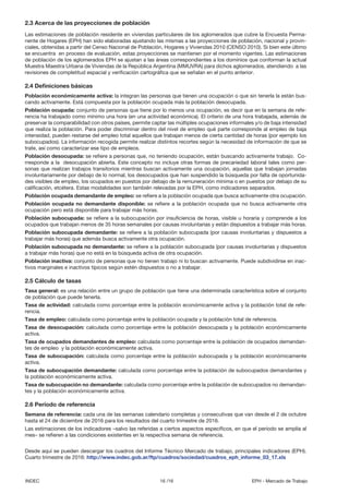 16 /16INDEC EPH - Mercado de Trabajo
2.3 Acerca de las proyecciones de población
Las estimaciones de población residente en viviendas particulares de los aglomerados que cubre la Encuesta Perma-
nente de Hogares (EPH) han sido elaboradas ajustando las mismas a las proyecciones de población, nacional y provin-
ciales, obtenidas a partir del Censo Nacional de Población, Hogares y Viviendas 2010 (CENSO 2010). Si bien este último
se encuentra en proceso de evaluación, estas proyecciones se mantienen por el momento vigentes. Las estimaciones
de población de los aglomerados EPH se ajustan a las áreas correspondientes a los dominios que conforman la actual
Muestra Maestra Urbana de Viviendas de la República Argentina (MMUVRA) para dichos aglomerados, atendiendo a las
revisiones de completitud espacial y verificación cartográfica que se señalan en el punto anterior.
2.4 Definiciones básicas
Población económicamente activa: la integran las personas que tienen una ocupación o que sin tenerla la están bus-
cando activamente. Está compuesta por la población ocupada más la población desocupada.
Población ocupada: conjunto de personas que tiene por lo menos una ocupación, es decir que en la semana de refe-
rencia ha trabajado como mínimo una hora (en una actividad económica). El criterio de una hora trabajada, además de
preservar la comparabilidad con otros países, permite captar las múltiples ocupaciones informales y/o de baja intensidad
que realiza la población. Para poder discriminar dentro del nivel de empleo qué parte corresponde al empleo de baja
intensidad, pueden restarse del empleo total aquellos que trabajan menos de cierta cantidad de horas (por ejemplo los
subocupados). La información recogida permite realizar distintos recortes según la necesidad de información de que se
trate, así como caracterizar ese tipo de empleos.
Población desocupada: se refiere a personas que, no teniendo ocupación, están buscando activamente trabajo. Co-
rresponde a la desocupación abierta. Este concepto no incluye otras formas de precariedad laboral tales como per-
sonas que realizan trabajos transitorios mientras buscan activamente una ocupación, aquellas que trabajan jornadas
involuntariamente por debajo de lo normal, los desocupados que han suspendido la búsqueda por falta de oportunida-
des visibles de empleo, los ocupados en puestos por debajo de la remuneración mínima o en puestos por debajo de su
calificación, etcétera. Estas modalidades son también relevadas por la EPH, como indicadores separados.
Población ocupada demandante de empleo: se refiere a la población ocupada que busca activamente otra ocupación.
Población ocupada no demandante disponible: se refiere a la población ocupada que no busca activamente otra
ocupación pero está disponible para trabajar más horas.
Población subocupada: se refiere a la subocupación por insuficiencia de horas, visible u horaria y comprende a los
ocupados que trabajan menos de 35 horas semanales por causas involuntarias y están dispuestos a trabajar más horas.
Población subocupada demandante: se refiere a la población subocupada (por causas involuntarias y dispuestos a
trabajar más horas) que además busca activamente otra ocupación.
Población subocupada no demandante: se refiere a la población subocupada (por causas involuntarias y dispuestos
a trabajar más horas) que no está en la búsqueda activa de otra ocupación.
Población inactiva: conjunto de personas que no tienen trabajo ni lo buscan activamente. Puede subdividirse en inac-
tivos marginales e inactivos típicos según estén dispuestos o no a trabajar.
2.5 Cálculo de tasas
Tasa general: es una relación entre un grupo de población que tiene una determinada característica sobre el conjunto
de población que puede tenerla.
Tasa de actividad: calculada como porcentaje entre la población económicamente activa y la población total de refe-
rencia.
Tasa de empleo: calculada como porcentaje entre la población ocupada y la población total de referencia.
Tasa de desocupación: calculada como porcentaje entre la población desocupada y la población económicamente
activa.
Tasa de ocupados demandantes de empleo: calculada como porcentaje entre la población de ocupados demandan-
tes de empleo y la población económicamente activa.
Tasa de subocupación: calculada como porcentaje entre la población subocupada y la población económicamente
activa.
Tasa de subocupación demandante: calculada como porcentaje entre la población de subocupados demandantes y
la población económicamente activa.
Tasa de subocupación no demandante: calculada como porcentaje entre la población de subocupados no demandan-
tes y la población económicamente activa.
2.6 Período de referencia
Semana de referencia: cada una de las semanas calendario completas y consecutivas que van desde el 2 de octubre
hasta el 24 de diciembre de 2016 para los resultados del cuarto trimestre de 2016.
Las estimaciones de los indicadores –salvo las referidas a ciertos aspectos específicos, en que el período se amplía al
mes– se refieren a las condiciones existentes en la respectiva semana de referencia.
Desde aquí se pueden descargar los cuadros del Informe Técnico Mercado de trabajo, principales indicadores (EPH).
Cuarto trimestre de 2016: http://www.indec.gob.ar/ftp/cuadros/sociedad/cuadros_eph_informe_03_17.xls
 