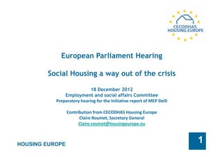 HOUSING EUROPE
1
European Parliament Hearing
Social Housing a way out of the crisis
18 December 2012
Employment and social affairs Committee
Preparatory hearing for the Initiative report of MEP Delli
Contribution from CECODHAS Housing Europe
Claire Roumet, Secretary General
Claire.roumet@housingeurope.eu
 