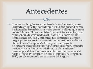 
 El nombre del género se deriva de las ephedros griegos
(sentado en él) y fue considerado en la antigüedad como
designación de un bins sin hojas como la planta que crece
en los árboles. El uso medicinal de la efedra especies, que
representan determinados arbustos de la barra de las
tierras secas de Asia y América, fue confinado durante
largos períodos sustancialmente en las antiguas culturas
china. Como Tsaopen Ma Huang, en su mayoría
de Ephedra sinica o shennungiana Ephedra surgen, Ephedra
pertenecía a la droga más estimados de la antigua
farmacopea china. En Europa, el fármaco no se conoció
hasta el siglo 19, después de que el japonés W. Nagai en
1887, en ese momento un asistente de August
Antecedentes
 