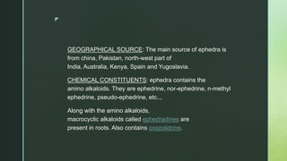 z
GEOGRAPHICAL SOURCE: The main source of ephedra is
from china, Pakistan, north-west part of
India, Australia, Kenya, Spain and Yugoslavia.
CHEMICAL CONSTITUENTS: ephedra contains the
amino alkaloids. They are ephedrine, nor-ephedrine, n-methyl
ephedrine, pseudo-ephedrine, etc..,
Along with the amino alkaloids,
macrocyclic alkaloids called ephedradines are
present in roots. Also contains oxazolidone.
 