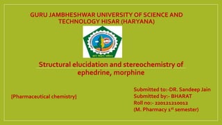 GURU JAMBHESHWAR UNIVERSITY OF SCIENCE AND
TECHNOLOGY HISAR (HARYANA)
Structural elucidation and stereochemistry of
ephedrine, morphine
Submitted to:-DR. Sandeep Jain
Submitted by:- BHARAT
Roll no:- 220121210012
(M. Pharmacy 1st semester)
{Pharmaceutical chemistry}
 