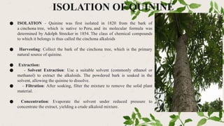 ISOLATION OF QUININE
● ISOLATION - Quinine was first isolated in 1820 from the bark of
a cinchona tree, which is native to Peru, and its molecular formula was
determined by Adolph Strecker in 1854. The class of chemical compounds
to which it belongs is thus called the cinchona alkaloids
● Harvesting: Collect the bark of the cinchona tree, which is the primary
natural source of quinine.
● Extraction:
● - Solvent Extraction: Use a suitable solvent (commonly ethanol or
methanol) to extract the alkaloids. The powdered bark is soaked in the
solvent, allowing the quinine to dissolve.
● - Filtration: After soaking, filter the mixture to remove the solid plant
material.
● Concentration: Evaporate the solvent under reduced pressure to
concentrate the extract, yielding a crude alkaloid mixture.
 