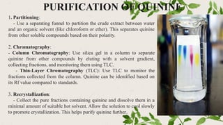 PURIFICATION OF QUININE
1. Partitioning:
- Use a separating funnel to partition the crude extract between water
and an organic solvent (like chloroform or ether). This separates quinine
from other soluble compounds based on their polarity.
2. Chromatography:
- Column Chromatography: Use silica gel in a column to separate
quinine from other compounds by eluting with a solvent gradient,
collecting fractions, and monitoring them using TLC.
- Thin-Layer Chromatography (TLC): Use TLC to monitor the
fractions collected from the column. Quinine can be identified based on
its Rf value compared to standards.
3. Recrystallization:
- Collect the pure fractions containing quinine and dissolve them in a
minimal amount of suitable hot solvent. Allow the solution to cool slowly
to promote crystallization. This helps purify quinine further.
 