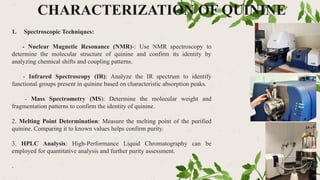 CHARACTERIZATION OF QUININE
1. Spectroscopic Techniques:
- Nuclear Magnetic Resonance (NMR)-: Use NMR spectroscopy to
determine the molecular structure of quinine and confirm its identity by
analyzing chemical shifts and coupling patterns.
- Infrared Spectroscopy (IR): Analyze the IR spectrum to identify
functional groups present in quinine based on characteristic absorption peaks.
- Mass Spectrometry (MS): Determine the molecular weight and
fragmentation patterns to confirm the identity of quinine.
2. Melting Point Determination: Measure the melting point of the purified
quinine. Comparing it to known values helps confirm purity.
3. HPLC Analysis: High-Performance Liquid Chromatography can be
employed for quantitative analysis and further purity assessment.
.
 