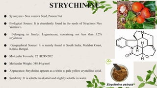 STRYCHININE
● Synonyms:- Nux vomica Seed, Poison Nut
● Biological Source: It is abundantly found in the seeds of Strychnos Nux
Vomica L.
● Belonging to family: Loganiaceae; containing not less than 1.2%
strychnine
● Geographical Source: It is mainly found in South India, Malabar Coast,
Kerala, Bengal.
● Molecular Formula: C21H24N2O2
● Molecular Weight: 348.44 g/mol
● Appearance: Strychnine appears as a white to pale yellow crystalline solid.
● Solubility: It is soluble in alcohol and slightly soluble in water.
 