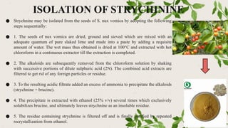 ISOLATION OF STRYCHININE
● Strychnine may be isolated from the seeds of S. nux vomica by adopting the following
steps sequentially:
● 1. The seeds of nux vomica are dried, ground and sieved which are mixed with an
adequate quantum of pure slaked lime and made into a paste by adding a requisite
amount of water. The wet mass thus obtained is dried at 100°C and extracted with hot
chloroform in a continuous extractor till the extraction is completed.
● 2. The alkaloids are subsequently removed from the chloroform solution by shaking
with successive portions of dilute sulphuric acid (2N). The combined acid extracts are
filtered to get rid of any foreign particles or residue.
● 3. To the resulting acidic filtrate added an excess of ammonia to precipitate the alkaloids
(strychnine + brucine).
● 4. The precipitate is extracted with ethanol (25% v/v) several times which exclusively
solubilizes brucine, and ultimately leaves strychnine as an insoluble residue.
● 5. The residue containing strychnine is filtered off and is finally purified by repeated
recrystallization from ethanol.
 