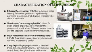 CHARACTERIZATION OF STRYCHININE
● Infrared Spectroscopy (IR):This technique helps
identify functional groups in strychnine by
providing a spectrum that displays characteristic
absorption bands.
● Thin-Layer Chromatography (TLC): Used for
quick checks of purity and to monitor the
progress of purification. Different solvents can be
used to separate strychnine from impurities.
● High-Performance Liquid Chromatography
(HPLC): Quantitative analysis of strychnine and
can help in assessing purity.
● X-ray Crystallography- Provides a detailed
three-dimensional structure of strychnine at the
atomic level, though this method is more
 