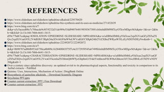 REFERENCES
● https://www.slideshare.net/slideshow/ephedrine-alkaloid/229370420
● https://www.slideshare.net/slideshow/ephedrine-bio-synthesis-and-its-uses-as-medicine/271432639
● https://www.bing.com/ck/a?!
&&p=a3c5aceed08e7c76bacde9c8f19232d31de989e55dd9407648198583673881cbJmltdHM9MTcyOTkwMDgwMA&ptn=3&ver=2&hs
h=4&fclid=2c13c160-76bb-6641-1b15-
d59c77bd67cc&psq=IOSOLATION+EPHEDRINE+SLIDESHARE+MPHARMA&u=a1aHR0cHM6Ly93d3cuc2xpZGVzaGFyZS5uZX
Qvc2xpZGVzaG93L2V4dHJhY3Rpb24taXNvbGF0aW9uLWVzdGltYXRpb24tb2YtZXBoZWRyaW5lLzEyNDI3NDEyNw&ntb=1
● https://www.slideshare.net/slideshow/ephedrine-222492072/222492072
● https://www.bing.com/ck/a?!
&&p=8b98787ad8bfb953eb750ca4b809c162840f683f75f7c4e3372939545a6749fbJmltdHM9MTcyOTkwMDgwMA&ptn=3&ver=2&hs
h=4&fclid=2c13c160-76bb-6641-1b15-
d59c77bd67cc&psq=CHARACTERISATION+EPHEDRINE+SLIDESHARE+MPHARMA&u=a1aHR0cHM6Ly93d3cuc2xpZGVzaGF
yZS5uZXQvc2xpZGVzaG93L2VwaGVkcmluZS1hbmQtbW9ycGhpbmUtYnktYmhhcmF0LW0tcGhhcm1hY3lwcHR4LzI1NDYwNDY
3Mg&ntb=1
● Over a century since ephedrine discovery: an updated revisit to its pharmacological aspects, functionality and toxicity in comparison to its
herbal extracts – PubMed
● Quinine: Uses, Interactions, Mechanism of Action | DrugBank Online
● Biosynthesis of quinoline alkaloids. | Download Scientific Diagram
● Strychnine PPT.pptx
● Counter current extraction | PPT | Free Download
● Counter current extraction | PPT
 
