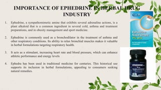 IMPORTANCE OF EPHEDRINE IN HERBAL DRUG
INDUSTRY
1. Ephedrine, a sympathomimetic amine that exhibits several adrenaline actions, is a
plant alkaloid that is a common ingredient in several cold, asthma and treatment
preparations, and in obesity management and sport medicine.
2. Ephedrine is commonly used as a bronchodilator in the treatment of asthma and
other respiratory conditions. Its ability to relax bronchial muscles makes it valuable
in herbal formulations targeting respiratory health.
3. It acts as a stimulant, increasing heart rate and blood pressure, which can enhance
athletic performance and energy levels
4. Ephedra has been used in traditional medicine for centuries. This historical use
supports its inclusion in herbal formulations, appealing to consumers seeking
natural remedies.
 