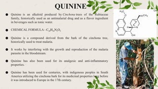 QUININE
● Quinine is an alkaloid produced by Cinchona trees of the Rubiaceae
family, historically used as an antimalarial drug and as a flavor ingredient
in beverages such as tonic water.
● CHEMICAL FORMULA - C20H24N2O2
● Quinine is a compound derived from the bark of the cinchona tree,
historically used to treat malaria.
● It works by interfering with the growth and reproduction of the malaria
parasite in the bloodstream.
● Quinine has also been used for its analgesic and anti-inflammatory
properties.
● Quinine has been used for centuries, with indigenous peoples in South
America utilizing the cinchona bark for its medicinal properties long before
it was introduced to Europe in the 17th century.
 