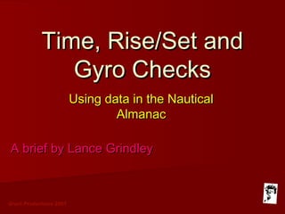 Grunt Productions 2007
Time, Rise/Set andTime, Rise/Set and
Gyro ChecksGyro Checks
Using data in the NauticalUsing data in the Nautical
AlmanacAlmanac
A brief by Lance GrindleyA brief by Lance Grindley
 