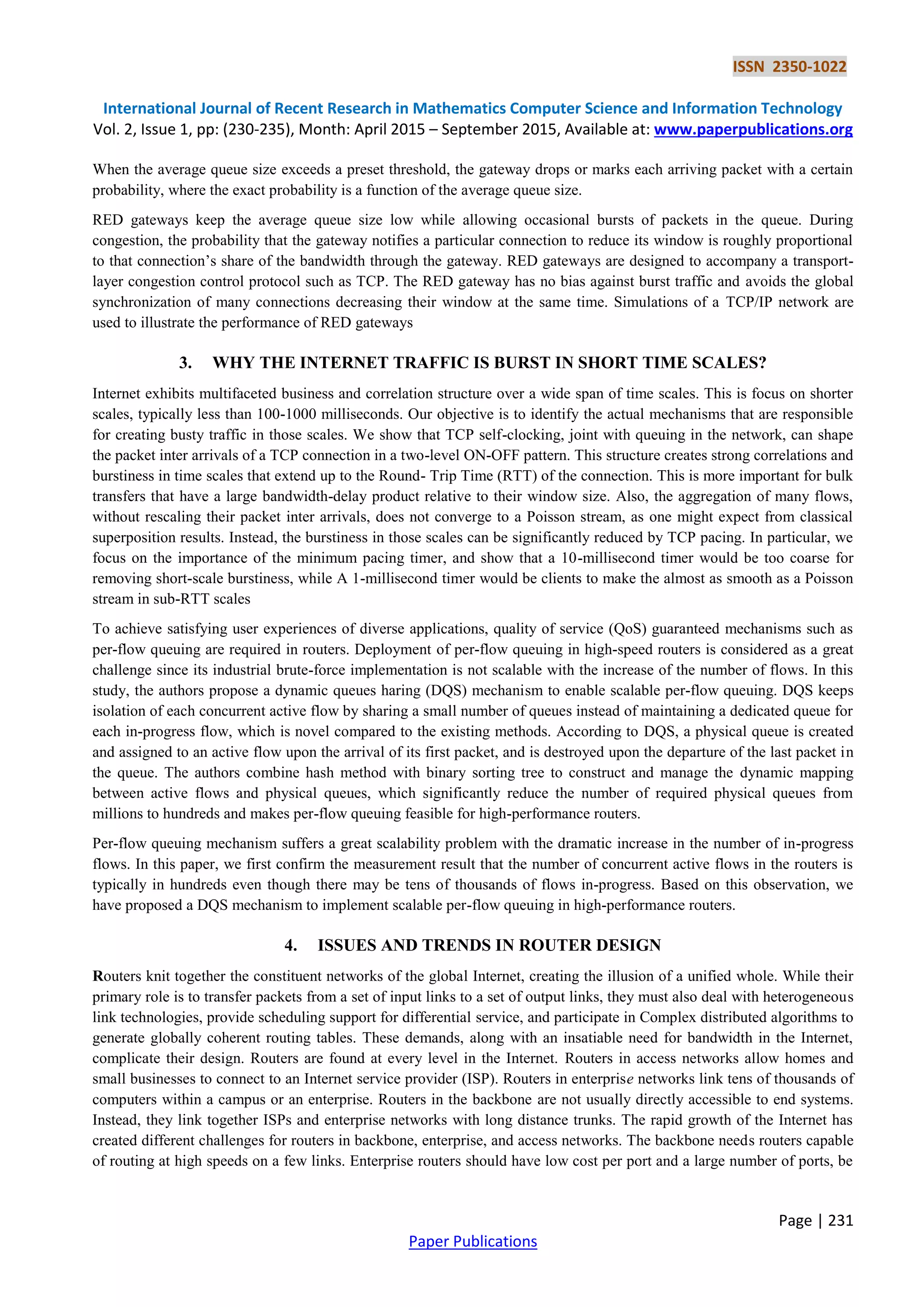 ISSN 2350-1022
International Journal of Recent Research in Mathematics Computer Science and Information Technology
Vol. 2, Issue 1, pp: (230-235), Month: April 2015 – September 2015, Available at: www.paperpublications.org
Page | 231
Paper Publications
When the average queue size exceeds a preset threshold, the gateway drops or marks each arriving packet with a certain
probability, where the exact probability is a function of the average queue size.
RED gateways keep the average queue size low while allowing occasional bursts of packets in the queue. During
congestion, the probability that the gateway notifies a particular connection to reduce its window is roughly proportional
to that connection’s share of the bandwidth through the gateway. RED gateways are designed to accompany a transport-
layer congestion control protocol such as TCP. The RED gateway has no bias against burst traffic and avoids the global
synchronization of many connections decreasing their window at the same time. Simulations of a TCP/IP network are
used to illustrate the performance of RED gateways
3. WHY THE INTERNET TRAFFIC IS BURST IN SHORT TIME SCALES?
Internet exhibits multifaceted business and correlation structure over a wide span of time scales. This is focus on shorter
scales, typically less than 100-1000 milliseconds. Our objective is to identify the actual mechanisms that are responsible
for creating busty traffic in those scales. We show that TCP self-clocking, joint with queuing in the network, can shape
the packet inter arrivals of a TCP connection in a two-level ON-OFF pattern. This structure creates strong correlations and
burstiness in time scales that extend up to the Round- Trip Time (RTT) of the connection. This is more important for bulk
transfers that have a large bandwidth-delay product relative to their window size. Also, the aggregation of many flows,
without rescaling their packet inter arrivals, does not converge to a Poisson stream, as one might expect from classical
superposition results. Instead, the burstiness in those scales can be significantly reduced by TCP pacing. In particular, we
focus on the importance of the minimum pacing timer, and show that a 10-millisecond timer would be too coarse for
removing short-scale burstiness, while A 1-millisecond timer would be clients to make the almost as smooth as a Poisson
stream in sub-RTT scales
To achieve satisfying user experiences of diverse applications, quality of service (QoS) guaranteed mechanisms such as
per-flow queuing are required in routers. Deployment of per-flow queuing in high-speed routers is considered as a great
challenge since its industrial brute-force implementation is not scalable with the increase of the number of flows. In this
study, the authors propose a dynamic queues haring (DQS) mechanism to enable scalable per-flow queuing. DQS keeps
isolation of each concurrent active flow by sharing a small number of queues instead of maintaining a dedicated queue for
each in-progress flow, which is novel compared to the existing methods. According to DQS, a physical queue is created
and assigned to an active flow upon the arrival of its first packet, and is destroyed upon the departure of the last packet in
the queue. The authors combine hash method with binary sorting tree to construct and manage the dynamic mapping
between active flows and physical queues, which significantly reduce the number of required physical queues from
millions to hundreds and makes per-flow queuing feasible for high-performance routers.
Per-flow queuing mechanism suffers a great scalability problem with the dramatic increase in the number of in-progress
flows. In this paper, we first confirm the measurement result that the number of concurrent active flows in the routers is
typically in hundreds even though there may be tens of thousands of flows in-progress. Based on this observation, we
have proposed a DQS mechanism to implement scalable per-flow queuing in high-performance routers.
4. ISSUES AND TRENDS IN ROUTER DESIGN
Routers knit together the constituent networks of the global Internet, creating the illusion of a unified whole. While their
primary role is to transfer packets from a set of input links to a set of output links, they must also deal with heterogeneous
link technologies, provide scheduling support for differential service, and participate in Complex distributed algorithms to
generate globally coherent routing tables. These demands, along with an insatiable need for bandwidth in the Internet,
complicate their design. Routers are found at every level in the Internet. Routers in access networks allow homes and
small businesses to connect to an Internet service provider (ISP). Routers in enterprise networks link tens of thousands of
computers within a campus or an enterprise. Routers in the backbone are not usually directly accessible to end systems.
Instead, they link together ISPs and enterprise networks with long distance trunks. The rapid growth of the Internet has
created different challenges for routers in backbone, enterprise, and access networks. The backbone needs routers capable
of routing at high speeds on a few links. Enterprise routers should have low cost per port and a large number of ports, be
 