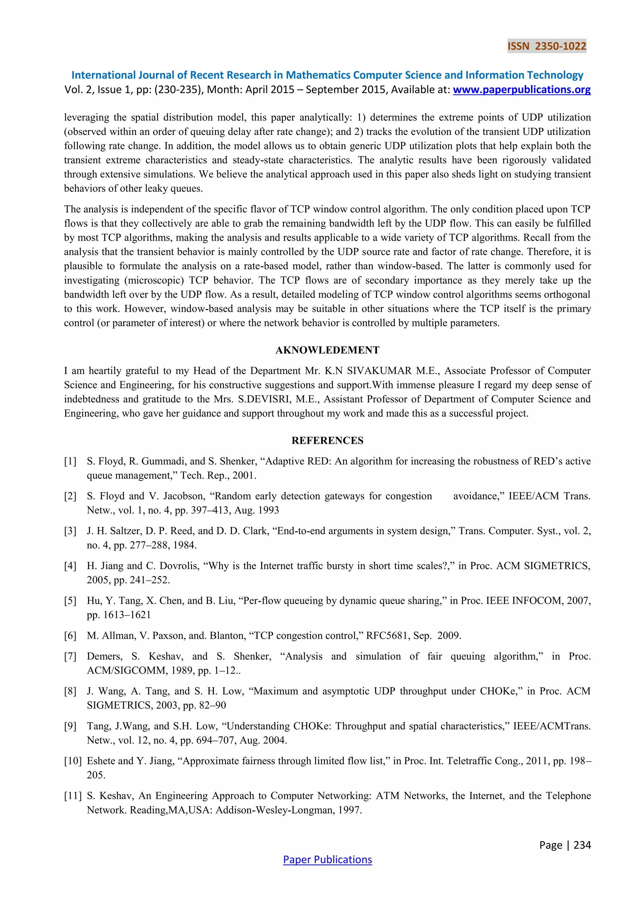 ISSN 2350-1022
International Journal of Recent Research in Mathematics Computer Science and Information Technology
Vol. 2, Issue 1, pp: (230-235), Month: April 2015 – September 2015, Available at: www.paperpublications.org
Page | 234
Paper Publications
leveraging the spatial distribution model, this paper analytically: 1) determines the extreme points of UDP utilization
(observed within an order of queuing delay after rate change); and 2) tracks the evolution of the transient UDP utilization
following rate change. In addition, the model allows us to obtain generic UDP utilization plots that help explain both the
transient extreme characteristics and steady-state characteristics. The analytic results have been rigorously validated
through extensive simulations. We believe the analytical approach used in this paper also sheds light on studying transient
behaviors of other leaky queues.
The analysis is independent of the specific flavor of TCP window control algorithm. The only condition placed upon TCP
flows is that they collectively are able to grab the remaining bandwidth left by the UDP flow. This can easily be fulfilled
by most TCP algorithms, making the analysis and results applicable to a wide variety of TCP algorithms. Recall from the
analysis that the transient behavior is mainly controlled by the UDP source rate and factor of rate change. Therefore, it is
plausible to formulate the analysis on a rate-based model, rather than window-based. The latter is commonly used for
investigating (microscopic) TCP behavior. The TCP flows are of secondary importance as they merely take up the
bandwidth left over by the UDP flow. As a result, detailed modeling of TCP window control algorithms seems orthogonal
to this work. However, window-based analysis may be suitable in other situations where the TCP itself is the primary
control (or parameter of interest) or where the network behavior is controlled by multiple parameters.
AKNOWLEDEMENT
I am heartily grateful to my Head of the Department Mr. K.N SIVAKUMAR M.E., Associate Professor of Computer
Science and Engineering, for his constructive suggestions and support.With immense pleasure I regard my deep sense of
indebtedness and gratitude to the Mrs. S.DEVISRI, M.E., Assistant Professor of Department of Computer Science and
Engineering, who gave her guidance and support throughout my work and made this as a successful project.
REFERENCES
[1] S. Floyd, R. Gummadi, and S. Shenker, ―Adaptive RED: An algorithm for increasing the robustness of RED’s active
queue management,‖ Tech. Rep., 2001.
[2] S. Floyd and V. Jacobson, ―Random early detection gateways for congestion avoidance,‖ IEEE/ACM Trans.
Netw., vol. 1, no. 4, pp. 397–413, Aug. 1993
[3] J. H. Saltzer, D. P. Reed, and D. D. Clark, ―End-to-end arguments in system design,‖ Trans. Computer. Syst., vol. 2,
no. 4, pp. 277–288, 1984.
[4] H. Jiang and C. Dovrolis, ―Why is the Internet traffic bursty in short time scales?,‖ in Proc. ACM SIGMETRICS,
2005, pp. 241–252.
[5] Hu, Y. Tang, X. Chen, and B. Liu, ―Per-flow queueing by dynamic queue sharing,‖ in Proc. IEEE INFOCOM, 2007,
pp. 1613–1621
[6] M. Allman, V. Paxson, and. Blanton, ―TCP congestion control,‖ RFC5681, Sep. 2009.
[7] Demers, S. Keshav, and S. Shenker, ―Analysis and simulation of fair queuing algorithm,‖ in Proc.
ACM/SIGCOMM, 1989, pp. 1–12..
[8] J. Wang, A. Tang, and S. H. Low, ―Maximum and asymptotic UDP throughput under CHOKe,‖ in Proc. ACM
SIGMETRICS, 2003, pp. 82–90
[9] Tang, J.Wang, and S.H. Low, ―Understanding CHOKe: Throughput and spatial characteristics,‖ IEEE/ACMTrans.
Netw., vol. 12, no. 4, pp. 694–707, Aug. 2004.
[10] Eshete and Y. Jiang, ―Approximate fairness through limited flow list,‖ in Proc. Int. Teletraffic Cong., 2011, pp. 198–
205.
[11] S. Keshav, An Engineering Approach to Computer Networking: ATM Networks, the Internet, and the Telephone
Network. Reading,MA,USA: Addison-Wesley-Longman, 1997.
 
