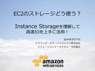 © 2014 Amazon.com, Inc. and its affiliates. All rights reserved. May not be copied, modified or distributed in whole or in part without the express consent of Amazon.com, Inc.
EC2のストレージどう使う？
Instance  Storageを理理解して
⾼高速IOを上⼿手に活⽤用！
2014年3月17日
アマゾンデータサービスジャパン株式会社
ソリューションアーキテクト 今井雄太
 
