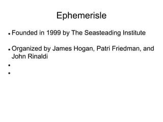 Ephemerisle
 Founded in 1999 by The Seasteading Institute
 Organized by James Hogan, Patri Friedman, and
John Rinaldi


 