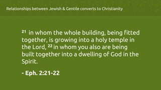 Relationships between Jewish & Gentile converts to Christianity	
21  in whom the whole building, being fitted
together, is growing into a holy temple in
the Lord, 22 in whom you also are being
built together into a dwelling of God in the
Spirit.	
- Eph. 2:21-22	
 