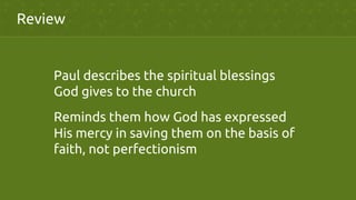 Review	
Paul describes the spiritual blessings
God gives to the church	
Reminds them how God has expressed
His mercy in saving them on the basis of
faith, not perfectionism	
 