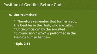 Position of Gentiles Before God-	
A.  Uncircumcised	
	
11 Therefore remember that formerly you,
	
the Gentiles in the flesh, who are called
	
“ Uncircumcision” by the so-called
	
“Circumcision,” which is performed in the
	
flesh by human hands—	
	
- Eph. 2:11	
 