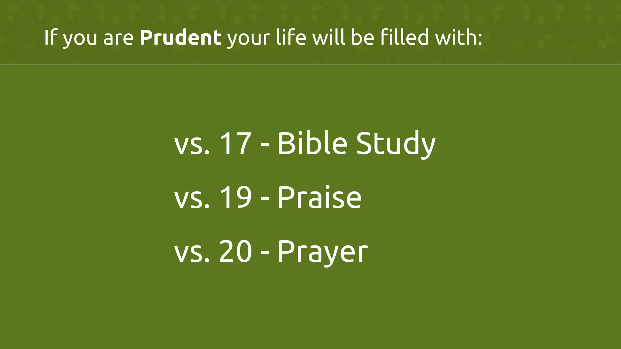 If you are Prudent your life will be filled with:	
vs. 17 - Bible Study	
	
vs. 19 - Praise	
vs. 20 - Prayer	
 