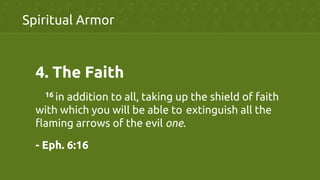 4.  The Faith	
	
16 in addition to all, taking up the shield of faith
with which you will be able to	
extinguish all the
flaming arrows of the evil one.	
- Eph. 6:16	
Spiritual Armor	
 