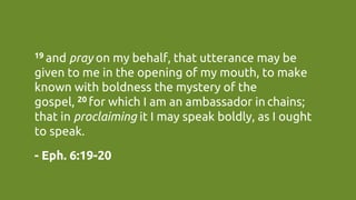 19 and pray on my behalf, that utterance may be
given to me in the opening of my mouth, to make
known with boldness the mystery of the
gospel, 20 for which I am an ambassador in chains;
that in proclaiming it I may speak boldly, as I ought
to speak.	
- Eph. 6:19-20	
 