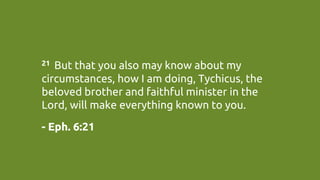 21  But that you also may know about my
circumstances, how I am doing, Tychicus, the
beloved brother and faithful minister in the
Lord, will make everything known to you. 	
- Eph. 6:21	
 