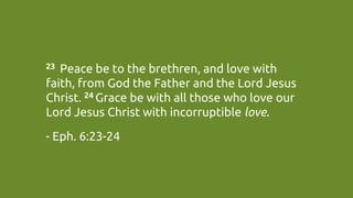 23  Peace be to the brethren, and love with
faith, from God the Father and the Lord Jesus
Christ. 24 Grace be with all those who love our
Lord Jesus Christ with incorruptible love.	
- Eph. 6:23-24	
 