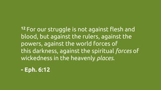 12 For our struggle is not against flesh and
blood, but against the rulers, against the
powers, against the world forces of
this darkness, against the spiritual forces of
wickedness in the heavenly places.	
- Eph. 6:12	
 