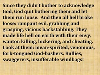 Since they didn’t bother to acknowledge
God, God quit bothering them and let
them run loose. And then all hell broke
loose: rampant evil, grabbing and
grasping, vicious backstabbing. They
made life hell on earth with their envy,
wanton killing, bickering, and cheating.
Look at them: mean-spirited, venomous,
fork-tongued God-bashers. Bullies,
swaggerers, insufferable windbags!
 
