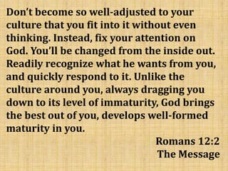 Don’t become so well-adjusted to your
culture that you fit into it without even
thinking. Instead, fix your attention on
God. You’ll be changed from the inside out.
Readily recognize what he wants from you,
and quickly respond to it. Unlike the
culture around you, always dragging you
down to its level of immaturity, God brings
the best out of you, develops well-formed
maturity in you.
Romans 12:2
The Message
 