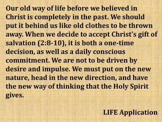 Our old way of life before we believed in
Christ is completely in the past. We should
put it behind us like old clothes to be thrown
away. When we decide to accept Christ’s gift of
salvation (2:8-10), it is both a one-time
decision, as well as a daily conscious
commitment. We are not to be driven by
desire and impulse. We must put on the new
nature, head in the new direction, and have
the new way of thinking that the Holy Spirit
gives.
LIFE Application
 