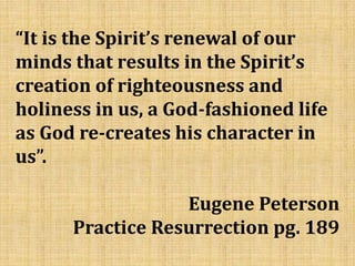“It is the Spirit’s renewal of our
minds that results in the Spirit’s
creation of righteousness and
holiness in us, a God-fashioned life
as God re-creates his character in
us”.
Eugene Peterson
Practice Resurrection pg. 189
 