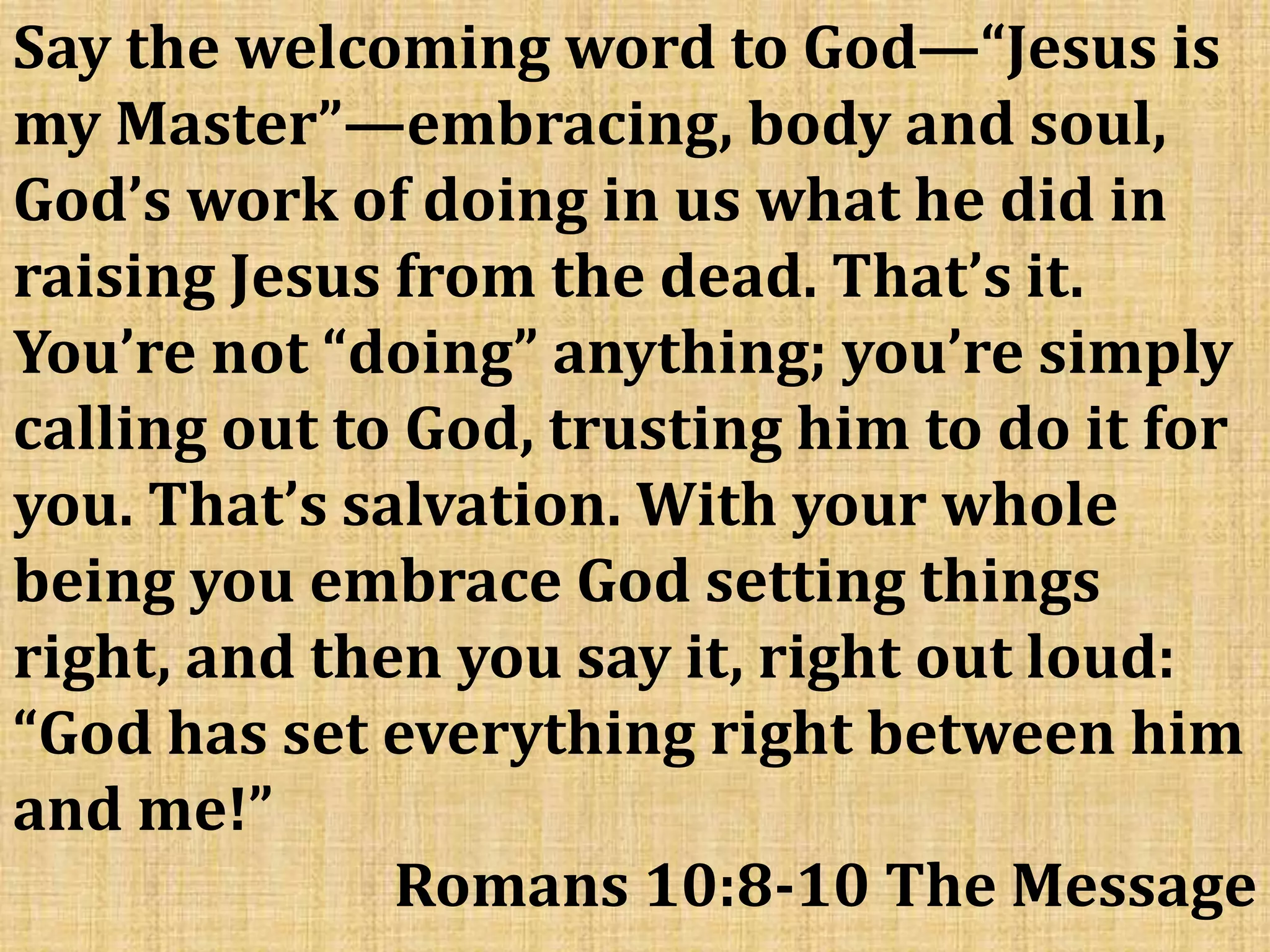 Say the welcoming word to God—“Jesus is
my Master”—embracing, body and soul,
God’s work of doing in us what he did in
raising Jesus from the dead. That’s it.
You’re not “doing” anything; you’re simply
calling out to God, trusting him to do it for
you. That’s salvation. With your whole
being you embrace God setting things
right, and then you say it, right out loud:
“God has set everything right between him
and me!”
Romans 10:8-10 The Message
 