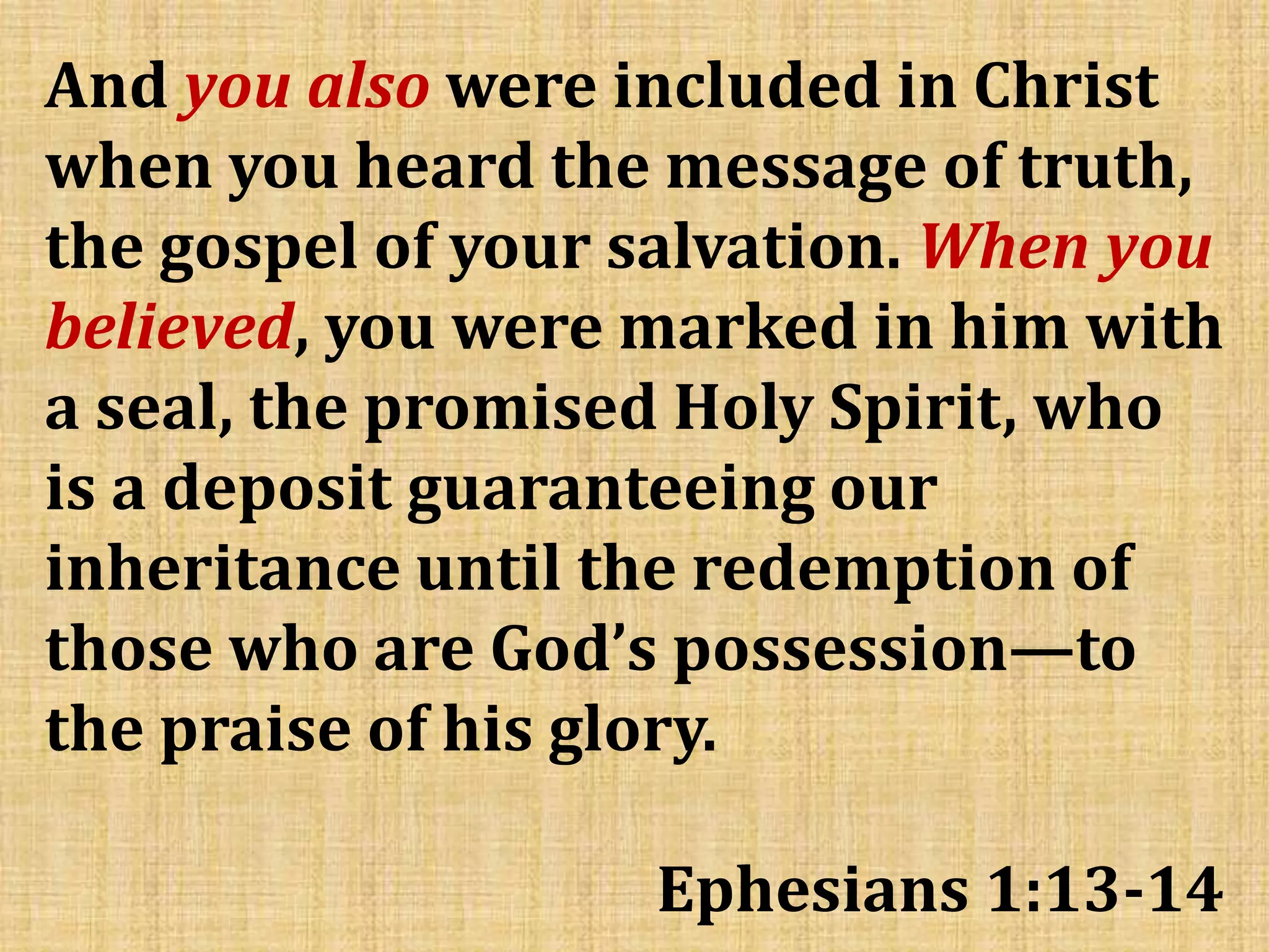 And you also were included in Christ
when you heard the message of truth,
the gospel of your salvation. When you
believed, you were marked in him with
a seal, the promised Holy Spirit, who
is a deposit guaranteeing our
inheritance until the redemption of
those who are God’s possession—to
the praise of his glory.
Ephesians 1:13-14
 