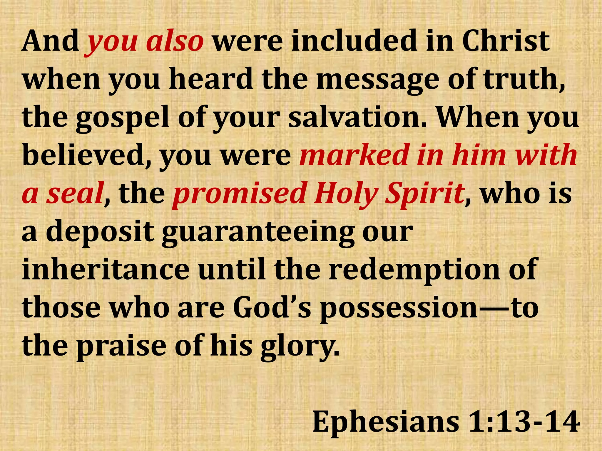And you also were included in Christ
when you heard the message of truth,
the gospel of your salvation. When you
believed, you were marked in him with
a seal, the promised Holy Spirit, who is
a deposit guaranteeing our
inheritance until the redemption of
those who are God’s possession—to
the praise of his glory.
Ephesians 1:13-14
 