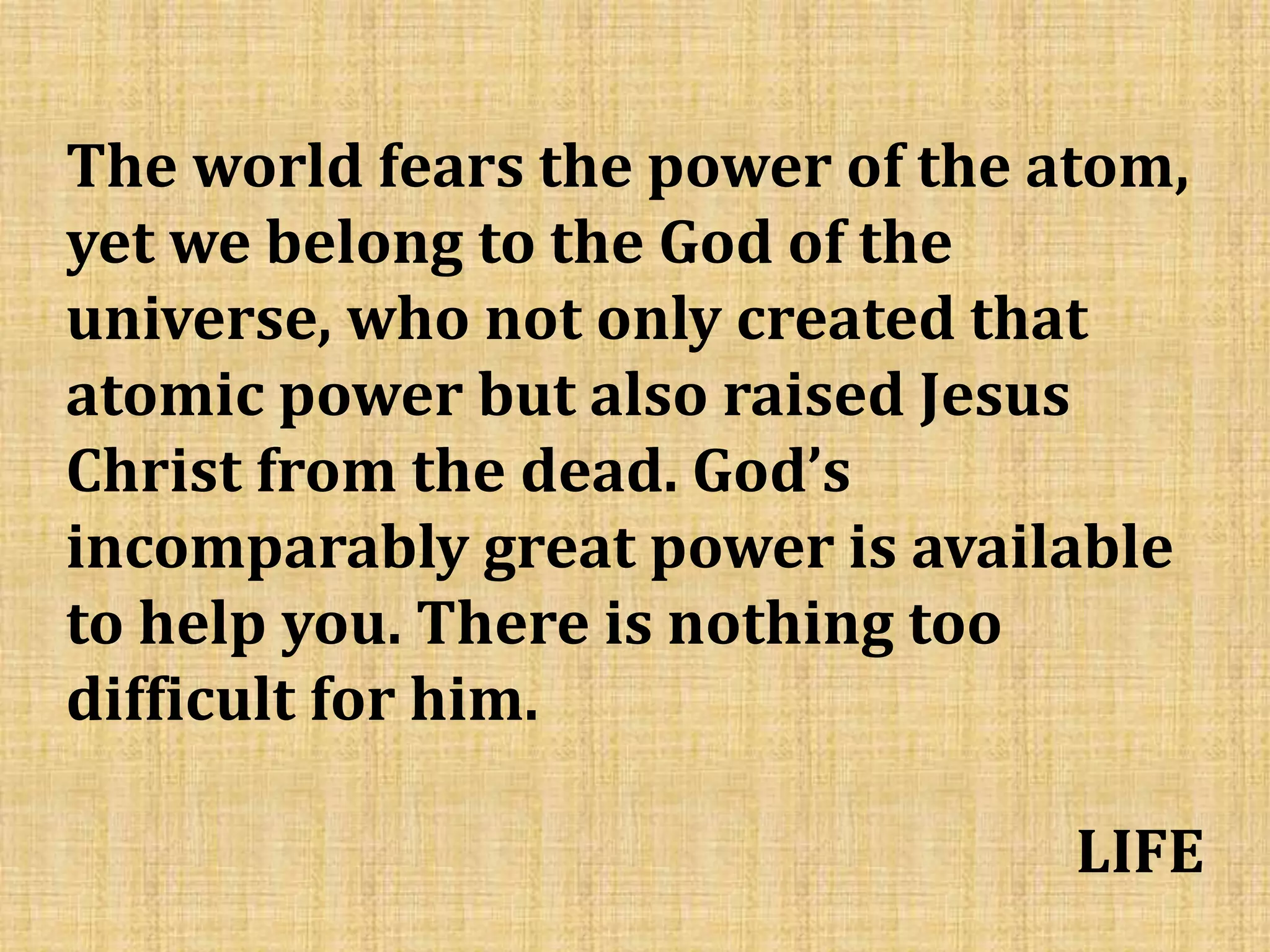 The world fears the power of the atom,
yet we belong to the God of the
universe, who not only created that
atomic power but also raised Jesus
Christ from the dead. God’s
incomparably great power is available
to help you. There is nothing too
difficult for him.
LIFE
 