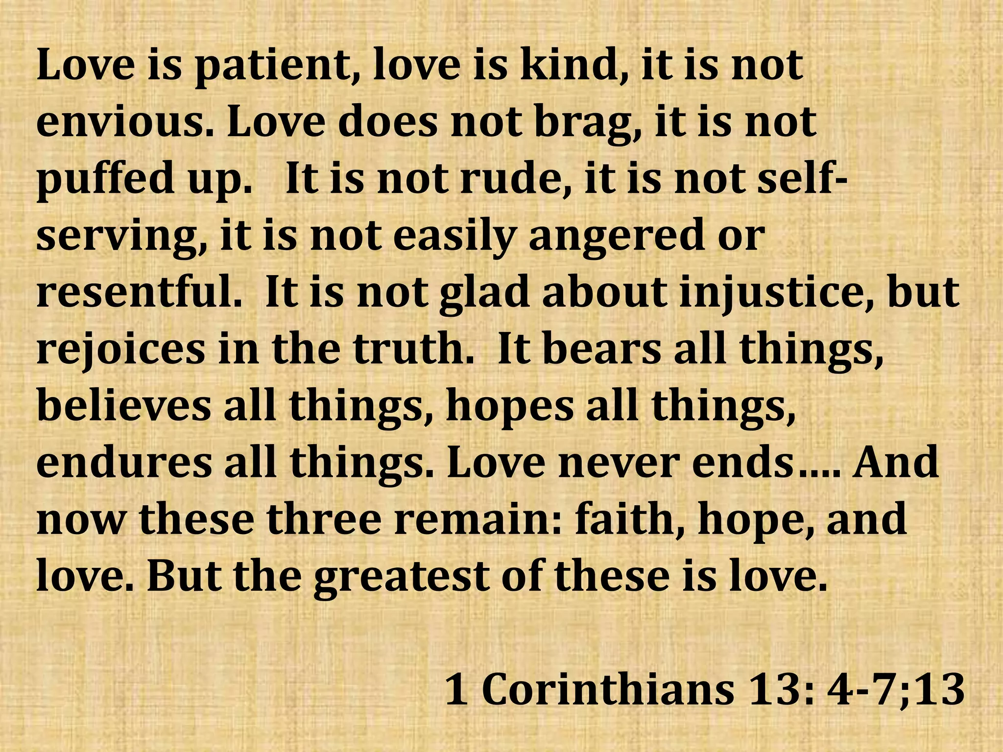 Love is patient, love is kind, it is not
envious. Love does not brag, it is not
puffed up. It is not rude, it is not self-
serving, it is not easily angered or
resentful. It is not glad about injustice, but
rejoices in the truth. It bears all things,
believes all things, hopes all things,
endures all things. Love never ends…. And
now these three remain: faith, hope, and
love. But the greatest of these is love.
1 Corinthians 13: 4-7;13
 