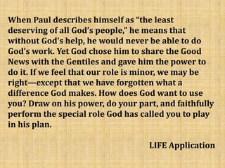 When Paul describes himself as “the least
deserving of all God’s people,” he means that
without God’s help, he would never be able to do
God’s work. Yet God chose him to share the Good
News with the Gentiles and gave him the power to
do it. If we feel that our role is minor, we may be
right—except that we have forgotten what a
difference God makes. How does God want to use
you? Draw on his power, do your part, and faithfully
perform the special role God has called you to play
in his plan.
LIFE Application
 