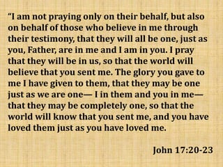 “I am not praying only on their behalf, but also
on behalf of those who believe in me through
their testimony, that they will all be one, just as
you, Father, are in me and I am in you. I pray
that they will be in us, so that the world will
believe that you sent me. The glory you gave to
me I have given to them, that they may be one
just as we are one— I in them and you in me—
that they may be completely one, so that the
world will know that you sent me, and you have
loved them just as you have loved me.
John 17:20-23
 