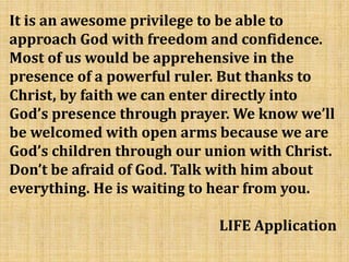 It is an awesome privilege to be able to
approach God with freedom and confidence.
Most of us would be apprehensive in the
presence of a powerful ruler. But thanks to
Christ, by faith we can enter directly into
God’s presence through prayer. We know we’ll
be welcomed with open arms because we are
God’s children through our union with Christ.
Don’t be afraid of God. Talk with him about
everything. He is waiting to hear from you.
LIFE Application
 