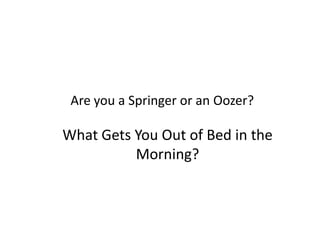 Are you a Springer or an Oozer?
What Gets You Out of Bed in the
Morning?
 