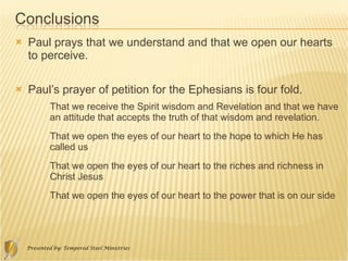 Paul prays that we understand and that we open our hearts to perceive.  Paul’s prayer of petition for the Ephesians is four fold. That we receive the Spirit wisdom and Revelation and that we have an attitude that accepts the truth of that wisdom and revelation. That we open the eyes of our heart to the hope to which He has called us That we open the eyes of our heart to the riches and richness in Christ Jesus That we open the eyes of our heart to the power that is on our side 